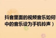 抖音里面的视频音乐如何设置成手机铃声（怎么把抖音视频中的音乐设为手机铃声）