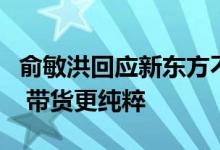 俞敏洪回应新东方不收坑位费：不会拿人手短 带货更纯粹