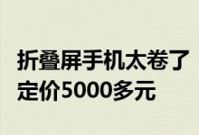 折叠屏手机太卷了！曝国内某厂商折叠屏新机定价5000多元