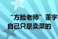 “方脸老师”董宇辉回应热度下降：很正常 自己只是卖菜的