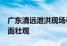 广东清远泄洪现场引围观：15孔闸口全开 画面壮观