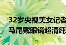 32岁央视美女记者王冰冰穿校服扮学生：扎马尾戴眼镜超清纯