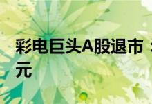 彩电巨头A股退市：大跌近90% 股价仅剩0.6元