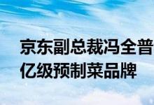 京东副总裁冯全普称未来三年打造20个销售亿级预制菜品牌
