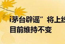 i茅台辟谣”将上线其他产品或提价”传闻：目前维持不变