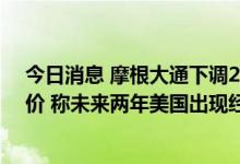 今日消息 摩根大通下调26家互联网公司的盈利预期及目标价 称未来两年美国出现经济衰退的可能性为66%