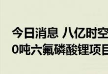 今日消息 八亿时空：拟2.8亿元投资年产3000吨六氟磷酸锂项目
