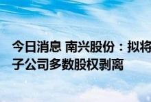 今日消息 南兴股份：拟将涉及IDC及云计算相关业务的全资子公司多数股权剥离