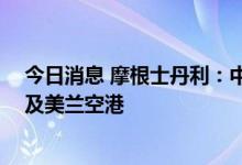 今日消息 摩根士丹利：中国放宽检疫规定 续看好国泰航空及美兰空港