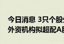 今日消息 3只个股外资持股比例超28% 多家外资机构拟超配A股