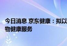 今日消息 京东健康：拟以3.554亿美元收购京东资产 扩大宠物健康服务