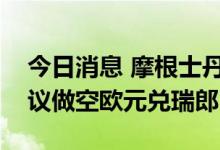 今日消息 摩根士丹利：仍看涨瑞士法郎，建议做空欧元兑瑞郎