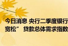 今日消息 央行二季度银行家问卷调查：四成认为货币政策“宽松” 贷款总体需求指数比上季度下降15.8个百分点