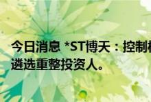 今日消息 *ST博天：控制权拟发生变更事项终止 公开招募和遴选重整投资人。