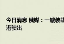 今日消息 俄媒：一艘装载7000吨粮食的轮船从别尔江斯克港驶出