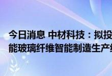 今日消息 中材科技：拟投资36.84亿元建设年产30万吨高性能玻璃纤维智能制造生产线项目
