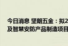 今日消息 坚朗五金：拟20亿元投资规划建设坚朗智能家居及智慧安防产品制造项目