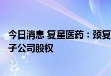 今日消息 复星医药：颈复康药业拟以减资形式回购公司控股子公司股权
