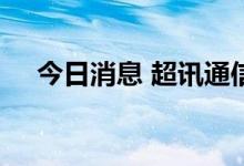 今日消息 超讯通信：签订7.04亿元合同