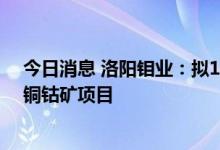 今日消息 洛阳钼业：拟18.26亿美元投资建设刚果 金KFM铜钴矿项目