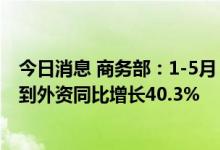 今日消息 商务部：1-5月，合同外资一亿美元以上大项目实到外资同比增长40.3%