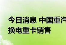 今日消息 中国重汽：实现了纯电式充电以及换电重卡销售