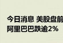 今日消息 美股盘前必读：三大股指期货走低 阿里巴巴跌逾2%