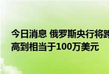 今日消息 俄罗斯央行将跨境汇款的上限从每月15万美元提高到相当于100万美元