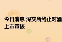 今日消息 深交所终止对酒仙网首次公开发行股票并在创业板上市审核