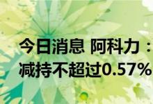 今日消息 阿科力：公司实际控制人崔小丽拟减持不超过0.57%