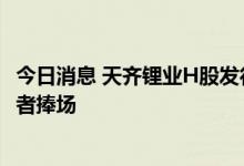 今日消息 天齐锂业H股发行拟募资超百亿港元 七名基石投资者捧场