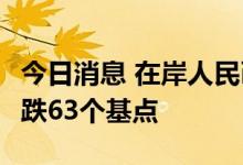 今日消息 在岸人民币兑美元今日16:30收盘下跌63个基点