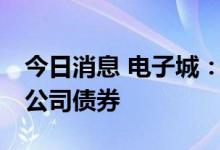 今日消息 电子城：拟公开发行不超过25亿元公司债券