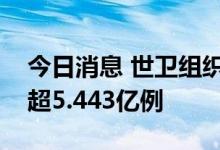 今日消息 世卫组织：全球新冠肺炎确诊病例超5.443亿例