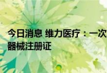 今日消息 维力医疗：一次性使用泌尿道用导丝获得二类医疗器械注册证