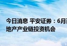 今日消息 平安证券：6月百强房企销售降幅收窄，建议关注地产产业链投资机会