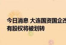 今日消息 大连国资国企改革加速推进 五家上市公司披露国有股权将被划转