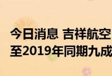 今日消息 吉祥航空：7月中旬，运力有望恢复至2019年同期九成