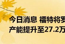 今日消息 福特将罗马尼亚Craiova汽车厂年产能提升至27.2万辆
