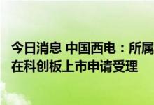 今日消息 中国西电：所属子公司西高院首次公开发行股票并在科创板上市申请受理
