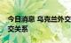 今日消息 乌克兰外交部宣布与叙利亚断绝外交关系