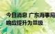 今日消息 广东海事局将防热带气旋Ⅳ级应急响应提升为Ⅲ级