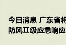 今日消息 广东省将防风Ⅲ级应急响应提升为防风Ⅱ级应急响应
