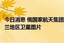 今日消息 俄国家航天集团总裁：将继续向俄国防部提供乌克兰地区卫星图片