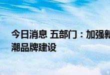 今日消息 五部门：加强新生消费群体消费取向研究 推进国潮品牌建设