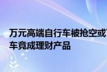 万元高端自行车被抢空或可升值 订单交付要等3个月：自行车竟成理财产品