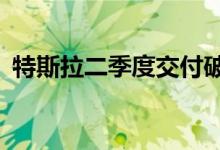 特斯拉二季度交付破25辆 6月刷新产量记录