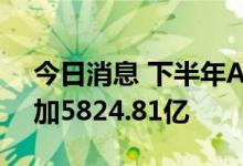 今日消息 下半年A股解禁总市值较上半年增加5824.81亿