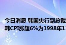 今日消息 韩国央行副总裁预测韩6月CPI涨幅或超6% 上一次韩CPI涨超6%为1998年11月