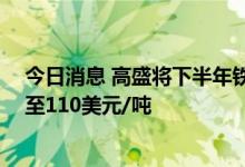 今日消息 高盛将下半年铁矿石价格预测从115美元/吨下调至110美元/吨